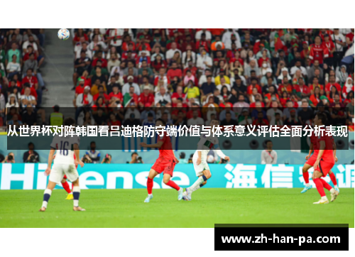 从世界杯对阵韩国看吕迪格防守端价值与体系意义评估全面分析表现 从世界杯对阵韩国看吕迪格防守端价值与体系意义评估全面分析表现