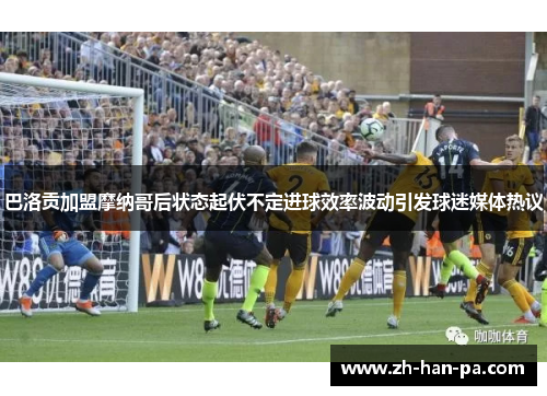 巴洛贡加盟摩纳哥后状态起伏不定进球效率波动引发球迷媒体热议 巴洛贡加盟摩纳哥后状态起伏不定进球效率波动引发球迷媒体热议
